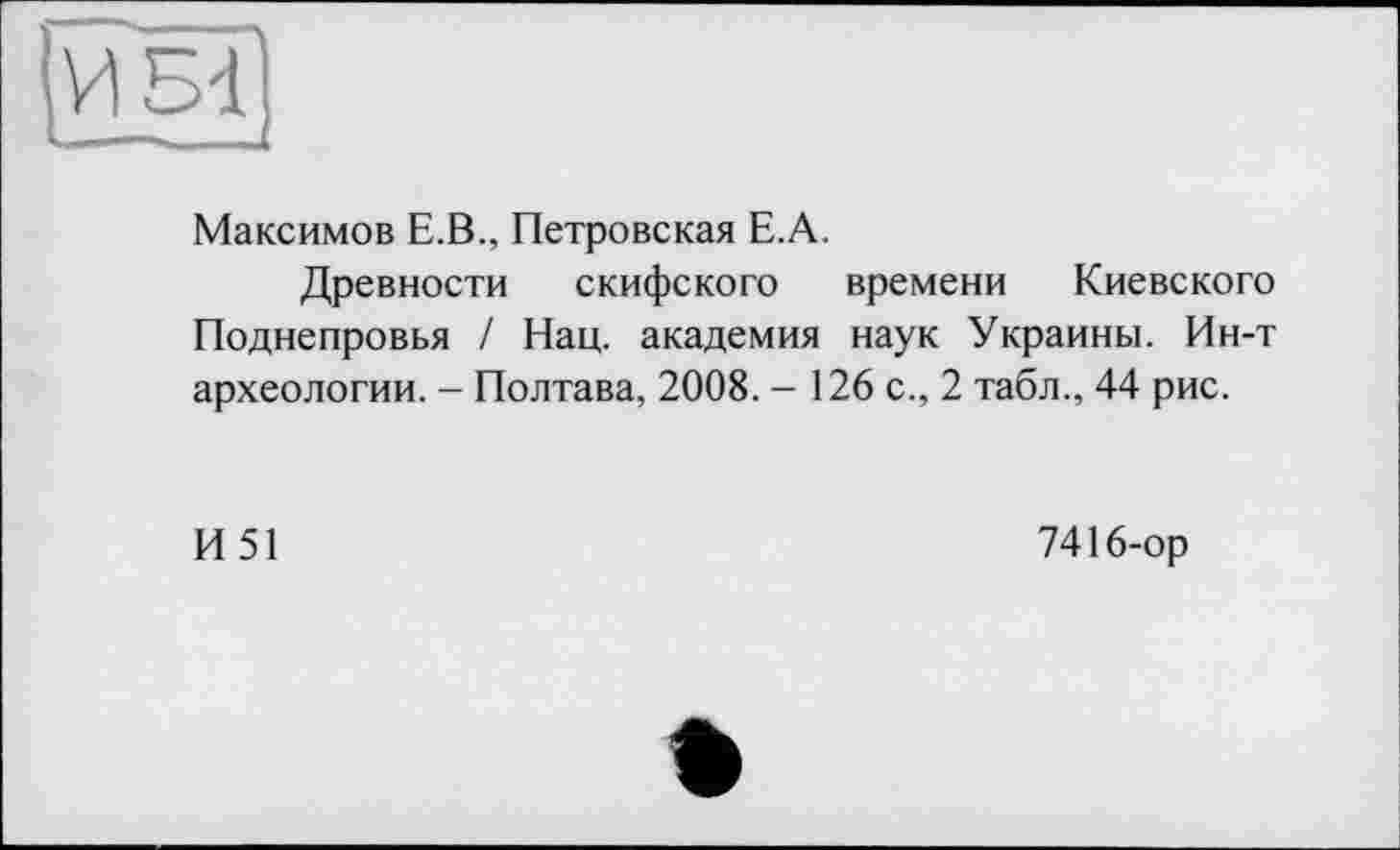 ﻿
Максимов Е.В., Петровская Е.А.
Древности скифского времени Киевского Поднепровья / Нац. академия наук Украины. Ин-т археологии. - Полтава, 2008. - 126 с., 2 табл., 44 рис.
И51
7416-ор